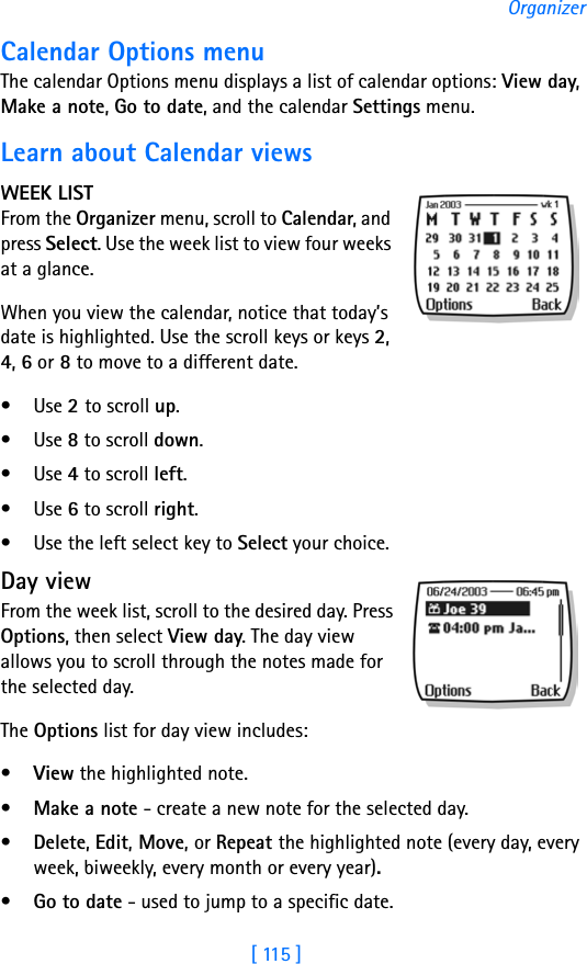 [ 115 ]OrganizerCalendar Options menuThe calendar Options menu displays a list of calendar options: View day, Make a note, Go to date, and the calendar Settings menu. Learn about Calendar viewsWEEK LISTFrom the Organizer menu, scroll to Calendar, and press Select. Use the week list to view four weeks at a glance.When you view the calendar, notice that today’s date is highlighted. Use the scroll keys or keys 2, 4, 6 or 8 to move to a different date.•Use 2 to scroll up.•Use 8 to scroll down.•Use 4 to scroll left.•Use 6 to scroll right.• Use the left select key to Select your choice.Day viewFrom the week list, scroll to the desired day. Press Options, then select View day. The day view allows you to scroll through the notes made for the selected day. The Options list for day view includes: •View the highlighted note. •Make a note - create a new note for the selected day.•Delete, Edit, Move, or Repeat the highlighted note (every day, every week, biweekly, every month or every year).•Go to date - used to jump to a specific date.
