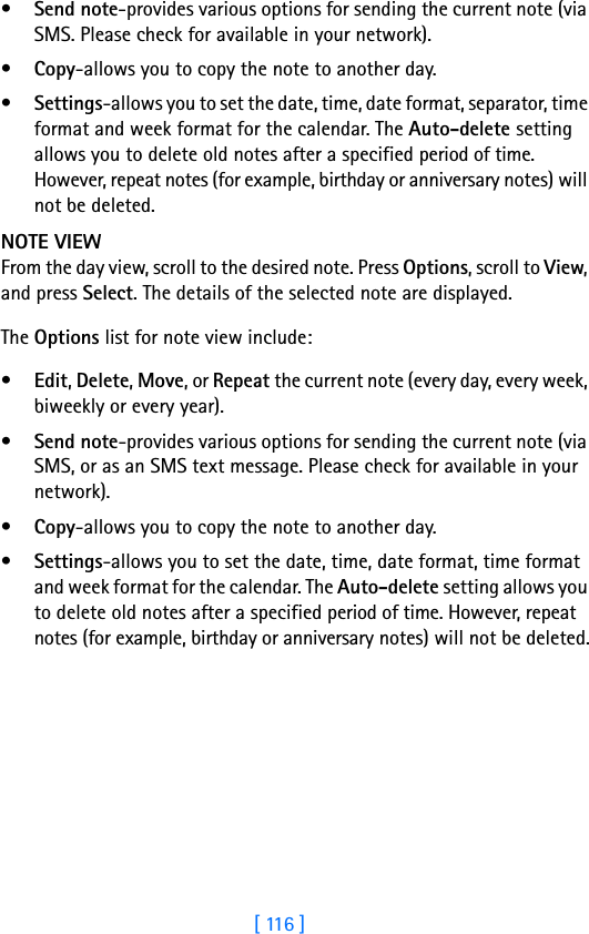 [ 116 ]•Send note-provides various options for sending the current note (via SMS. Please check for available in your network).•Copy-allows you to copy the note to another day.•Settings-allows you to set the date, time, date format, separator, time format and week format for the calendar. The Auto-delete setting allows you to delete old notes after a specified period of time. However, repeat notes (for example, birthday or anniversary notes) will not be deleted.NOTE VIEWFrom the day view, scroll to the desired note. Press Options, scroll to View, and press Select. The details of the selected note are displayed.The Options list for note view include: •Edit, Delete, Move, or Repeat the current note (every day, every week, biweekly or every year). •Send note-provides various options for sending the current note (via SMS, or as an SMS text message. Please check for available in your network). •Copy-allows you to copy the note to another day.•Settings-allows you to set the date, time, date format, time format and week format for the calendar. The Auto-delete setting allows you to delete old notes after a specified period of time. However, repeat notes (for example, birthday or anniversary notes) will not be deleted.
