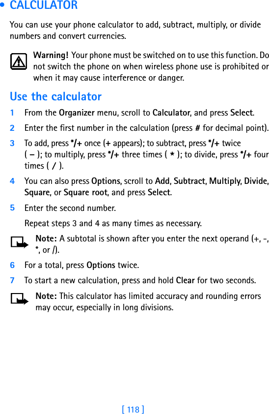 [ 118 ] • CALCULATORYou can use your phone calculator to add, subtract, multiply, or divide numbers and convert currencies.Warning! Your phone must be switched on to use this function. Do not switch the phone on when wireless phone use is prohibited or when it may cause interference or danger.Use the calculator1From the Organizer menu, scroll to Calculator, and press Select.2Enter the first number in the calculation (press # for decimal point).3To add, press */+ once (+ appears); to subtract, press */+ twice( - ); to multiply, press */+ three times ( * ); to divide, press */+ four times ( / ).4You can also press Options, scroll to Add, Subtract, Multiply, Divide, Square, or Square root, and press Select.5Enter the second number. Repeat steps 3 and 4 as many times as necessary.Note: A subtotal is shown after you enter the next operand (+, -, *, or /). 6For a total, press Options twice.7To start a new calculation, press and hold Clear for two seconds.Note: This calculator has limited accuracy and rounding errors may occur, especially in long divisions.