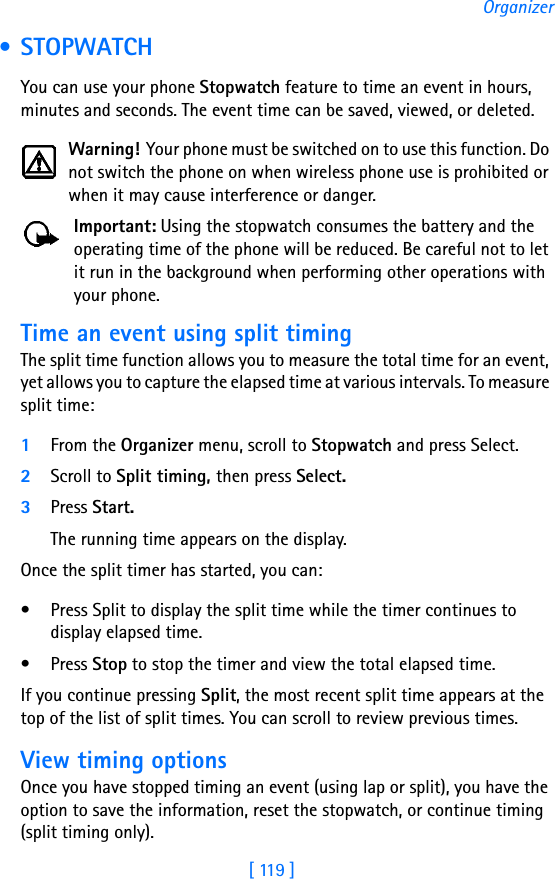 [ 119 ]Organizer • STOPWATCHYou can use your phone Stopwatch feature to time an event in hours, minutes and seconds. The event time can be saved, viewed, or deleted. Warning! Your phone must be switched on to use this function. Do not switch the phone on when wireless phone use is prohibited or when it may cause interference or danger.Important: Using the stopwatch consumes the battery and the operating time of the phone will be reduced. Be careful not to let it run in the background when performing other operations with your phone.Time an event using split timingThe split time function allows you to measure the total time for an event, yet allows you to capture the elapsed time at various intervals. To measure split time:1From the Organizer menu, scroll to Stopwatch and press Select.2Scroll to Split timing, then press Select.3Press Start. The running time appears on the display. Once the split timer has started, you can:• Press Split to display the split time while the timer continues to display elapsed time.• Press Stop to stop the timer and view the total elapsed time.If you continue pressing Split, the most recent split time appears at the top of the list of split times. You can scroll to review previous times.View timing optionsOnce you have stopped timing an event (using lap or split), you have the option to save the information, reset the stopwatch, or continue timing (split timing only).
