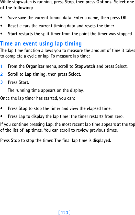 [ 120 ]While stopwatch is running, press Stop, then press Options. Select one of the following:•Save save the current timing data. Enter a name, then press OK.•Reset clears the current timing data and resets the timer.•Start restarts the split timer from the point the timer was stopped.Time an event using lap timingThe lap time function allows you to measure the amount of time it takes to complete a cycle or lap. To measure lap time:1From the Organizer menu, scroll to Stopwatch and press Select.2Scroll to Lap timing, then press Select.3Press Start. The running time appears on the display. Once the lap timer has started, you can:• Press Stop to stop the timer and view the elapsed time.• Press Lap to display the lap time; the timer restarts from zero.If you continue pressing Lap, the most recent lap time appears at the top of the list of lap times. You can scroll to review previous times.Press Stop to stop the timer. The final lap time is displayed.