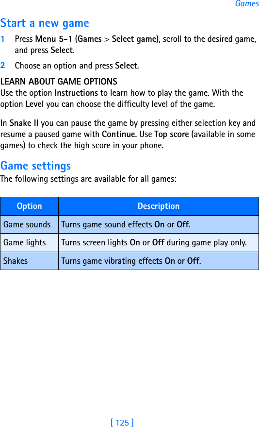[ 125 ]GamesStart a new game1Press Menu 5-1 (Games &gt; Select game), scroll to the desired game, and press Select.2Choose an option and press Select. LEARN ABOUT GAME OPTIONSUse the option Instructions to learn how to play the game. With the option Level you can choose the difficulty level of the game.In Snake II you can pause the game by pressing either selection key and resume a paused game with Continue. Use Top score (available in some games) to check the high score in your phone.Game settingsThe following settings are available for all games:Option DescriptionGame sounds Turns game sound effects On or Off.Game lights Turns screen lights On or Off during game play only.Shakes Turns game vibrating effects On or Off.