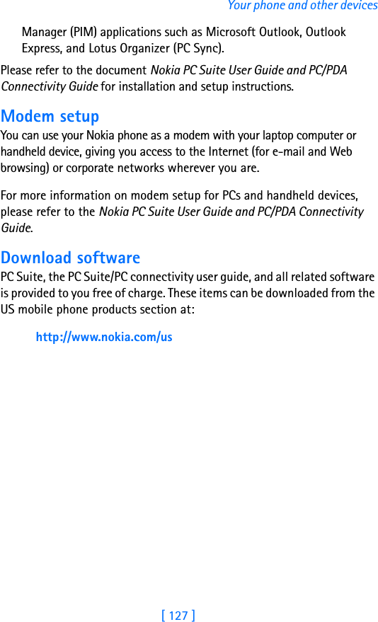 [ 127 ]Your phone and other devicesManager (PIM) applications such as Microsoft Outlook, Outlook Express, and Lotus Organizer (PC Sync).Please refer to the document Nokia PC Suite User Guide and PC/PDA Connectivity Guide for installation and setup instructions.Modem setupYou can use your Nokia phone as a modem with your laptop computer or handheld device, giving you access to the Internet (for e-mail and Web browsing) or corporate networks wherever you are. For more information on modem setup for PCs and handheld devices, please refer to the Nokia PC Suite User Guide and PC/PDA Connectivity Guide.Download softwarePC Suite, the PC Suite/PC connectivity user guide, and all related software is provided to you free of charge. These items can be downloaded from the US mobile phone products section at:http://www.nokia.com/us