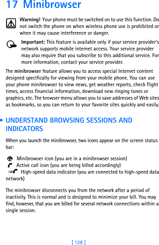 [ 128 ]17 MinibrowserWarning! Your phone must be switched on to use this function. Do not switch the phone on when wireless phone use is prohibited or when it may cause interference or danger.Important: This feature is available only if your service provider’s network supports mobile internet access. Your service provider may also require that you subscribe to this additional service. For more information, contact your service provider.The minibrowser feature allows you to access special Internet content designed specifically for viewing from your mobile phone. You can use your phone minibrowser to view news, get weather reports, check flight times, access financial information, download new ringing tones or graphics, etc. The browser menu allows you to save addresses of Web sites as bookmarks, so you can return to your favorite sites quickly and easily. • UNDERSTAND BROWSING SESSIONS AND INDICATORSWhen you launch the minibrowser, two icons appear on the screen status bar:  Minibrowser icon (you are in a minibrowser session)  Active call icon (you are being billed accordingly) High-speed data indicator (you are connected to high-speed data network)The minibrowser disconnects you from the network after a period of inactivity. This is normal and is designed to minimize your bill. You may find, however, that you are billed for several network connections within a single session. 
