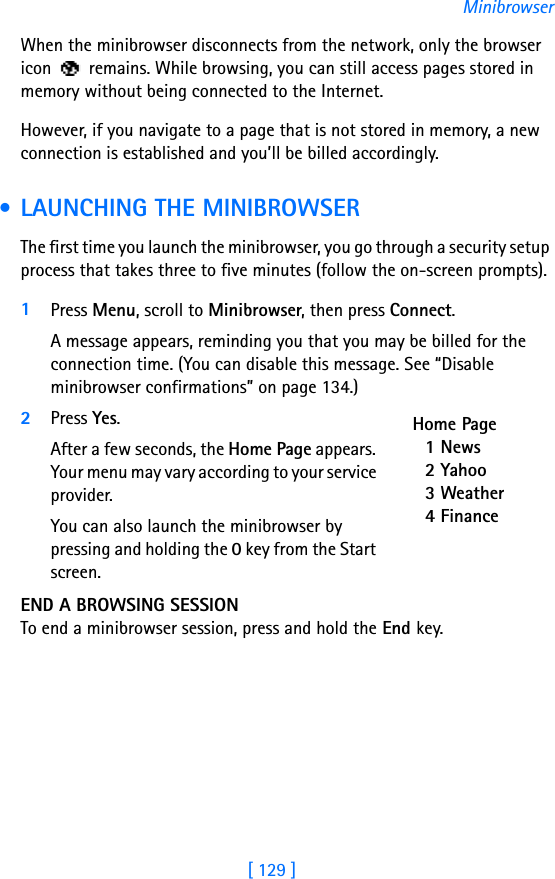[ 129 ]MinibrowserWhen the minibrowser disconnects from the network, only the browser icon   remains. While browsing, you can still access pages stored in memory without being connected to the Internet. However, if you navigate to a page that is not stored in memory, a new connection is established and you’ll be billed accordingly. • LAUNCHING THE MINIBROWSERThe first time you launch the minibrowser, you go through a security setup process that takes three to five minutes (follow the on-screen prompts).1Press Menu, scroll to Minibrowser, then press Connect. A message appears, reminding you that you may be billed for the connection time. (You can disable this message. See “Disable minibrowser confirmations” on page 134.)2Press Yes. After a few seconds, the Home Page appears. Your menu may vary according to your service provider.You can also launch the minibrowser by pressing and holding the 0 key from the Start screen.END A BROWSING SESSIONTo end a minibrowser session, press and hold the End key. Home Page1 News2 Yahoo3 Weather4 Finance