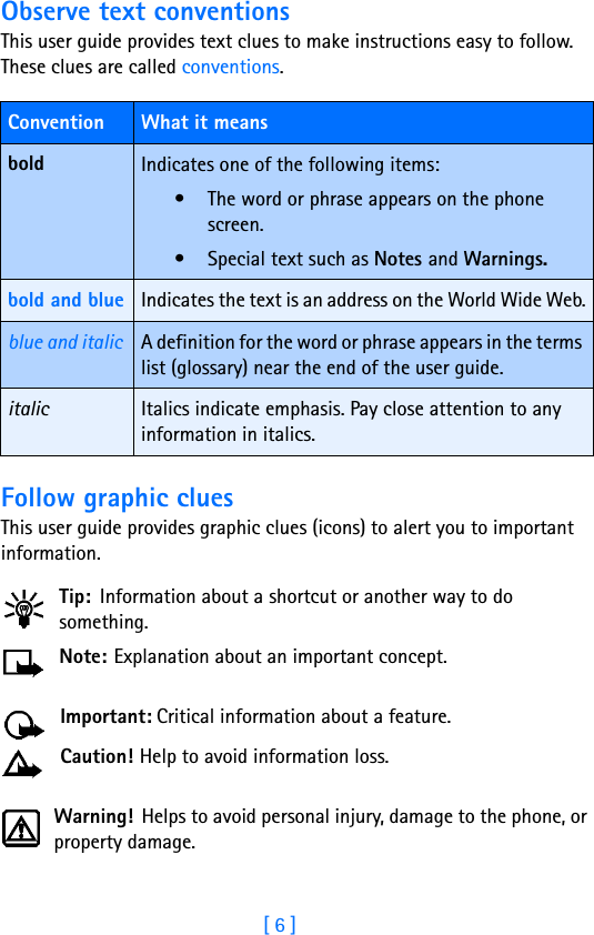 [ 6 ]Observe text conventionsThis user guide provides text clues to make instructions easy to follow. These clues are called conventions. Follow graphic cluesThis user guide provides graphic clues (icons) to alert you to important information.Tip: Information about a shortcut or another way to do something.Note: Explanation about an important concept.Important: Critical information about a feature.Caution! Help to avoid information loss.Warning! Helps to avoid personal injury, damage to the phone, or property damage.Convention What it meansbold Indicates one of the following items:• The word or phrase appears on the phone screen.• Special text such as Notes and Warnings.bold and blue Indicates the text is an address on the World Wide Web.blue and italic A definition for the word or phrase appears in the terms list (glossary) near the end of the user guide.italic Italics indicate emphasis. Pay close attention to any information in italics. 