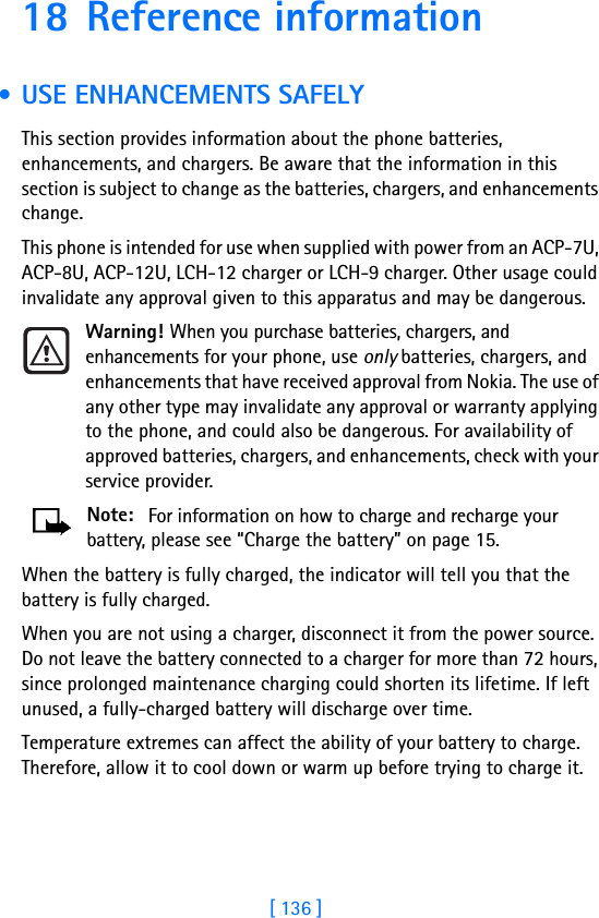 [ 136 ]18 Reference information • USE ENHANCEMENTS SAFELYThis section provides information about the phone batteries, enhancements, and chargers. Be aware that the information in this section is subject to change as the batteries, chargers, and enhancements change.This phone is intended for use when supplied with power from an ACP-7U, ACP-8U, ACP-12U, LCH-12 charger or LCH-9 charger. Other usage could invalidate any approval given to this apparatus and may be dangerous.Warning! When you purchase batteries, chargers, and enhancements for your phone, use only batteries, chargers, and enhancements that have received approval from Nokia. The use of any other type may invalidate any approval or warranty applying to the phone, and could also be dangerous. For availability of approved batteries, chargers, and enhancements, check with your service provider.Note:  For information on how to charge and recharge your battery, please see “Charge the battery” on page 15.When the battery is fully charged, the indicator will tell you that the battery is fully charged.When you are not using a charger, disconnect it from the power source. Do not leave the battery connected to a charger for more than 72 hours, since prolonged maintenance charging could shorten its lifetime. If left unused, a fully-charged battery will discharge over time.Temperature extremes can affect the ability of your battery to charge. Therefore, allow it to cool down or warm up before trying to charge it.