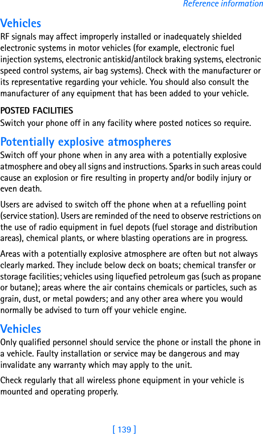 [ 139 ]Reference informationVehiclesRF signals may affect improperly installed or inadequately shielded electronic systems in motor vehicles (for example, electronic fuel injection systems, electronic antiskid/antilock braking systems, electronic speed control systems, air bag systems). Check with the manufacturer or its representative regarding your vehicle. You should also consult the manufacturer of any equipment that has been added to your vehicle.POSTED FACILITIESSwitch your phone off in any facility where posted notices so require.Potentially explosive atmospheresSwitch off your phone when in any area with a potentially explosive atmosphere and obey all signs and instructions. Sparks in such areas could cause an explosion or fire resulting in property and/or bodily injury or even death.Users are advised to switch off the phone when at a refuelling point (service station). Users are reminded of the need to observe restrictions on the use of radio equipment in fuel depots (fuel storage and distribution areas), chemical plants, or where blasting operations are in progress.Areas with a potentially explosive atmosphere are often but not always clearly marked. They include below deck on boats; chemical transfer or storage facilities; vehicles using liquefied petroleum gas (such as propane or butane); areas where the air contains chemicals or particles, such as grain, dust, or metal powders; and any other area where you would normally be advised to turn off your vehicle engine.VehiclesOnly qualified personnel should service the phone or install the phone in a vehicle. Faulty installation or service may be dangerous and may invalidate any warranty which may apply to the unit.Check regularly that all wireless phone equipment in your vehicle is mounted and operating properly.