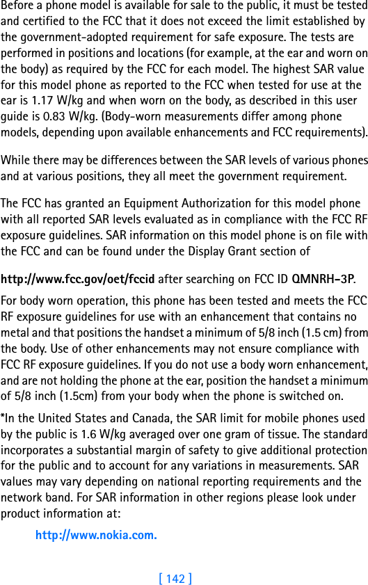 [ 142 ]Before a phone model is available for sale to the public, it must be tested and certified to the FCC that it does not exceed the limit established by the government-adopted requirement for safe exposure. The tests are performed in positions and locations (for example, at the ear and worn on the body) as required by the FCC for each model. The highest SAR value for this model phone as reported to the FCC when tested for use at the ear is 1.17 W/kg and when worn on the body, as described in this user guide is 0.83 W/kg. (Body-worn measurements differ among phone models, depending upon available enhancements and FCC requirements). While there may be differences between the SAR levels of various phones and at various positions, they all meet the government requirement. The FCC has granted an Equipment Authorization for this model phone with all reported SAR levels evaluated as in compliance with the FCC RF exposure guidelines. SAR information on this model phone is on file with the FCC and can be found under the Display Grant section of http://www.fcc.gov/oet/fccid after searching on FCC ID QMNRH-3P.For body worn operation, this phone has been tested and meets the FCC RF exposure guidelines for use with an enhancement that contains no metal and that positions the handset a minimum of 5/8 inch (1.5 cm) from the body. Use of other enhancements may not ensure compliance with FCC RF exposure guidelines. If you do not use a body worn enhancement, and are not holding the phone at the ear, position the handset a minimum of 5/8 inch (1.5cm) from your body when the phone is switched on.*In the United States and Canada, the SAR limit for mobile phones used by the public is 1.6 W/kg averaged over one gram of tissue. The standard incorporates a substantial margin of safety to give additional protection for the public and to account for any variations in measurements. SAR values may vary depending on national reporting requirements and the network band. For SAR information in other regions please look under product information at:http://www.nokia.com.