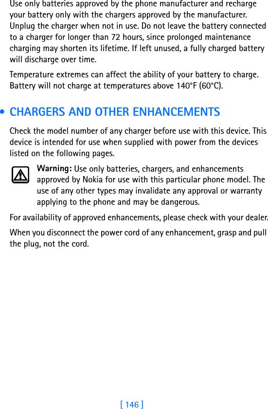 [ 146 ]Use only batteries approved by the phone manufacturer and recharge your battery only with the chargers approved by the manufacturer. Unplug the charger when not in use. Do not leave the battery connected to a charger for longer than 72 hours, since prolonged maintenance charging may shorten its lifetime. If left unused, a fully charged battery will discharge over time.Temperature extremes can affect the ability of your battery to charge. Battery will not charge at temperatures above 140°F (60°C). • CHARGERS AND OTHER ENHANCEMENTSCheck the model number of any charger before use with this device. This device is intended for use when supplied with power from the devices listed on the following pages.Warning: Use only batteries, chargers, and enhancements approved by Nokia for use with this particular phone model. The use of any other types may invalidate any approval or warranty applying to the phone and may be dangerous.For availability of approved enhancements, please check with your dealer.When you disconnect the power cord of any enhancement, grasp and pull the plug, not the cord.