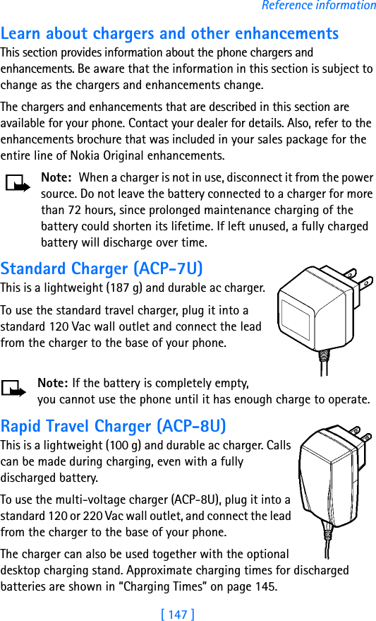 [ 147 ]Reference informationLearn about chargers and other enhancementsThis section provides information about the phone chargers and enhancements. Be aware that the information in this section is subject to change as the chargers and enhancements change.The chargers and enhancements that are described in this section are available for your phone. Contact your dealer for details. Also, refer to the enhancements brochure that was included in your sales package for the entire line of Nokia Original enhancements.Note: When a charger is not in use, disconnect it from the power source. Do not leave the battery connected to a charger for more than 72 hours, since prolonged maintenance charging of the battery could shorten its lifetime. If left unused, a fully charged battery will discharge over time.Standard Charger (ACP-7U)This is a lightweight (187 g) and durable ac charger.To use the standard travel charger, plug it into a standard 120 Vac wall outlet and connect the lead from the charger to the base of your phone.Note: If the battery is completely empty, you cannot use the phone until it has enough charge to operate.Rapid Travel Charger (ACP-8U)This is a lightweight (100 g) and durable ac charger. Calls can be made during charging, even with a fully discharged battery.To use the multi-voltage charger (ACP-8U), plug it into a standard 120 or 220 Vac wall outlet, and connect the lead from the charger to the base of your phone.The charger can also be used together with the optional desktop charging stand. Approximate charging times for discharged batteries are shown in “Charging Times” on page 145.