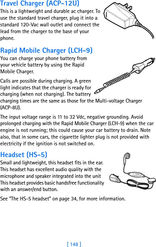 [ 148 ]Travel Charger (ACP-12U)This is a lightweight and durable ac charger. To use the standard travel charger, plug it into a standard 120-Vac wall outlet and connect the lead from the charger to the base of your phone.Rapid Mobile Charger (LCH-9)You can charge your phone battery from your vehicle battery by using the Rapid Mobile Charger. Calls are possible during charging. A green light indicates that the charger is ready for charging (when not charging). The battery charging times are the same as those for the Multi-voltage Charger (ACP-8U).The input voltage range is 11 to 32 Vdc, negative grounding. Avoid prolonged charging with the Rapid Mobile Charger (LCH-9) when the car engine is not running; this could cause your car battery to drain. Note also, that in some cars, the cigarette lighter plug is not provided with electricity if the ignition is not switched on.Headset (HS-5)Small and lightweight, this headset fits in the ear. This headset has excellent audio quality with the microphone and speaker integrated into the unit This headset provides basic handsfree functionality with an answer/end button.See “The HS-5 headset” on page 34, for more information.