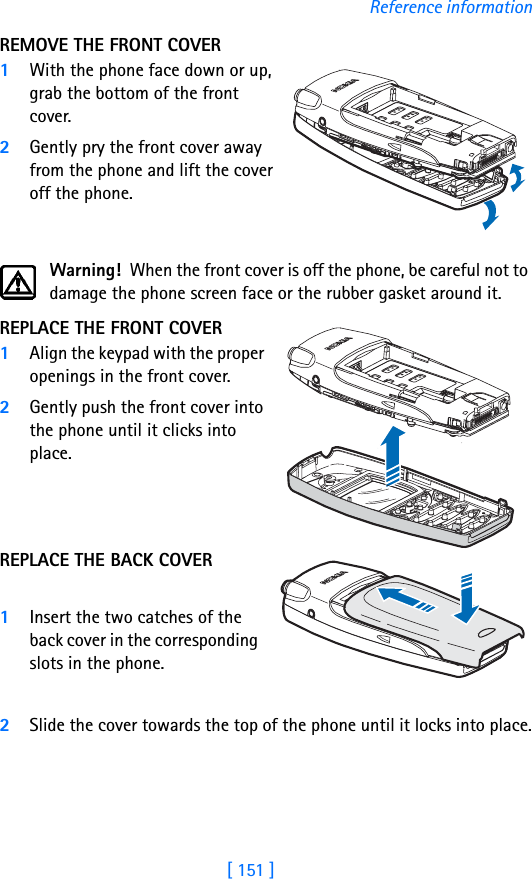 [ 151 ]Reference informationREMOVE THE FRONT COVER1With the phone face down or up, grab the bottom of the front cover. 2Gently pry the front cover away from the phone and lift the cover off the phone.Warning!  When the front cover is off the phone, be careful not to damage the phone screen face or the rubber gasket around it.REPLACE THE FRONT COVER1Align the keypad with the proper openings in the front cover.2Gently push the front cover into the phone until it clicks into place. REPLACE THE BACK COVER1Insert the two catches of the back cover in the corresponding slots in the phone. 2Slide the cover towards the top of the phone until it locks into place.