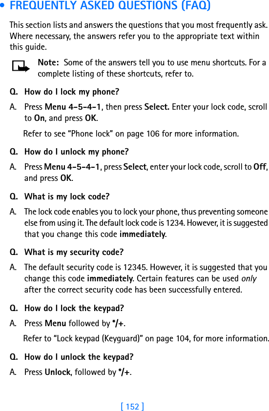 [ 152 ] • FREQUENTLY ASKED QUESTIONS (FAQ)This section lists and answers the questions that you most frequently ask. Where necessary, the answers refer you to the appropriate text within this guide.Note: Some of the answers tell you to use menu shortcuts. For a complete listing of these shortcuts, refer to.Q. How do I lock my phone?A. Press Menu 4-5-4-1, then press Select. Enter your lock code, scroll to On, and press OK.Refer to see “Phone lock” on page 106 for more information.Q. How do I unlock my phone?A. Press Menu 4-5-4-1, press Select, enter your lock code, scroll to Off, and press OK.Q. What is my lock code?A. The lock code enables you to lock your phone, thus preventing someone else from using it. The default lock code is 1234. However, it is suggested that you change this code immediately.Q. What is my security code?A. The default security code is 12345. However, it is suggested that you change this code immediately. Certain features can be used only after the correct security code has been successfully entered.Q. How do I lock the keypad?A. Press Menu followed by */+.Refer to “Lock keypad (Keyguard)” on page 104, for more information.Q. How do I unlock the keypad?A. Press Unlock, followed by */+.