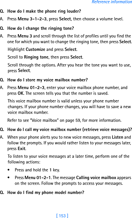 [ 153 ]Reference informationQ. How do I make the phone ring louder?A. Press Menu 3-1-2-3, press Select, then choose a volume level.Q. How do I change the ringing tone?A. Press Menu 3 and scroll through the list of profiles until you find the one for which you want to change the ringing tone, then press Select.Highlight Customize and press Select.Scroll to Ringing tone, then press Select. Scroll through the options. After you hear the tone you want to use, press Select.Q. How do I store my voice mailbox number?A. Press Menu 01-2-3, enter your voice mailbox phone number, and press OK. The screen tells you that the number is saved. This voice mailbox number is valid unless your phone number changes. If your phone number changes, you will have to save a new voice mailbox number.Refer to see “Voice mailbox” on page 59, for more information.Q. How do I call my voice mailbox number (retrieve voice messages)?A. When your phone alerts you to new voice messages, press Listen and follow the prompts. If you would rather listen to your messages later, press Exit.To listen to your voice messages at a later time, perform one of the following actions:• Press and hold the 1 key.• Press Menu 01-2-1. The message Calling voice mailbox appears on the screen. Follow the prompts to access your messages.Q. How do I find my phone model number?