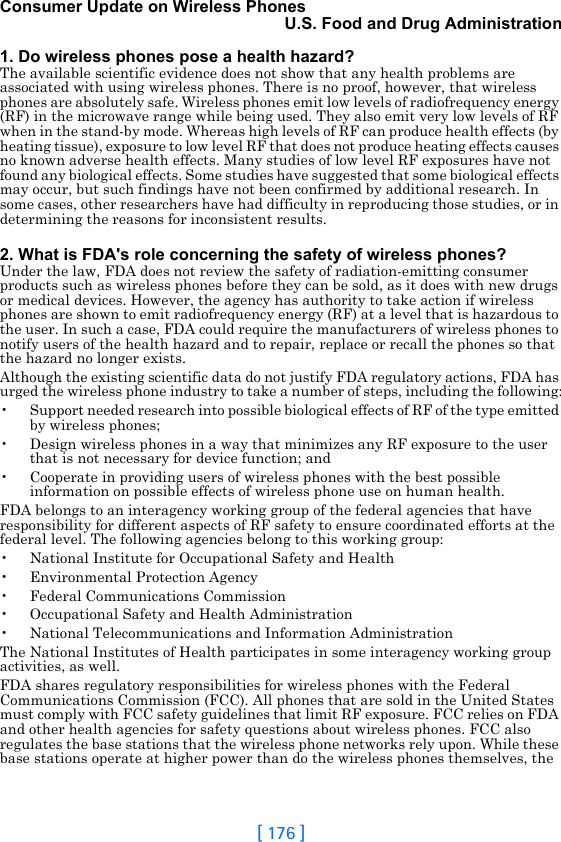 [ 176 ]Consumer Update on Wireless PhonesU.S. Food and Drug Administration1. Do wireless phones pose a health hazard?The available scientific evidence does not show that any health problems are associated with using wireless phones. There is no proof, however, that wireless phones are absolutely safe. Wireless phones emit low levels of radiofrequency energy (RF) in the microwave range while being used. They also emit very low levels of RF when in the stand-by mode. Whereas high levels of RF can produce health effects (by heating tissue), exposure to low level RF that does not produce heating effects causes no known adverse health effects. Many studies of low level RF exposures have not found any biological effects. Some studies have suggested that some biological effects may occur, but such findings have not been confirmed by additional research. In some cases, other researchers have had difficulty in reproducing those studies, or in determining the reasons for inconsistent results.2. What is FDA&apos;s role concerning the safety of wireless phones?Under the law, FDA does not review the safety of radiation-emitting consumer products such as wireless phones before they can be sold, as it does with new drugs or medical devices. However, the agency has authority to take action if wireless phones are shown to emit radiofrequency energy (RF) at a level that is hazardous to the user. In such a case, FDA could require the manufacturers of wireless phones to notify users of the health hazard and to repair, replace or recall the phones so that the hazard no longer exists.Although the existing scientific data do not justify FDA regulatory actions, FDA has urged the wireless phone industry to take a number of steps, including the following:• Support needed research into possible biological effects of RF of the type emitted by wireless phones;• Design wireless phones in a way that minimizes any RF exposure to the user that is not necessary for device function; and• Cooperate in providing users of wireless phones with the best possible information on possible effects of wireless phone use on human health.FDA belongs to an interagency working group of the federal agencies that have responsibility for different aspects of RF safety to ensure coordinated efforts at the federal level. The following agencies belong to this working group:• National Institute for Occupational Safety and Health• Environmental Protection Agency• Federal Communications Commission• Occupational Safety and Health Administration• National Telecommunications and Information AdministrationThe National Institutes of Health participates in some interagency working group activities, as well.FDA shares regulatory responsibilities for wireless phones with the Federal Communications Commission (FCC). All phones that are sold in the United States must comply with FCC safety guidelines that limit RF exposure. FCC relies on FDA and other health agencies for safety questions about wireless phones. FCC also regulates the base stations that the wireless phone networks rely upon. While these base stations operate at higher power than do the wireless phones themselves, the 