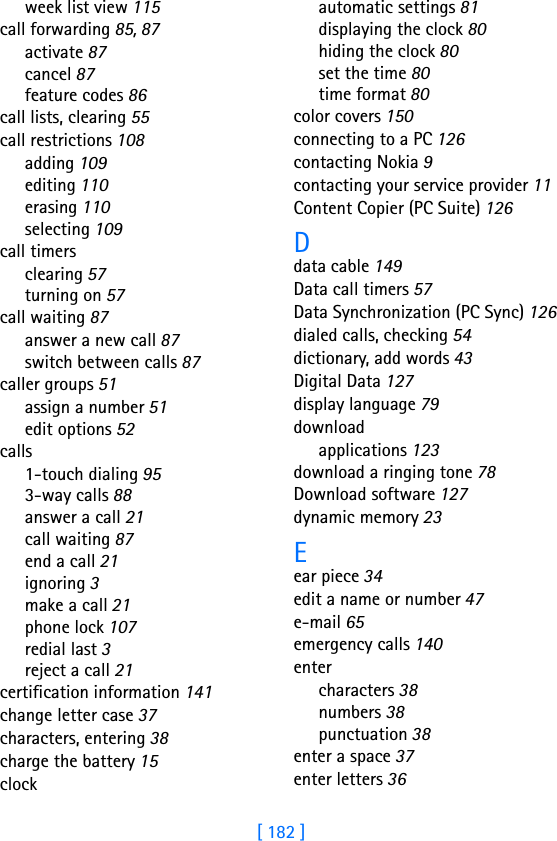 [ 182 ]week list view 115call forwarding 85, 87activate 87cancel 87feature codes 86call lists, clearing 55call restrictions 108adding 109editing 110erasing 110selecting 109call timersclearing 57turning on 57call waiting 87answer a new call 87switch between calls 87caller groups 51assign a number 51edit options 52calls1-touch dialing 953-way calls 88answer a call 21call waiting 87end a call 21ignoring 3make a call 21phone lock 107redial last 3reject a call 21certification information 141change letter case 37characters, entering 38charge the battery 15clockautomatic settings 81displaying the clock 80hiding the clock 80set the time 80time format 80color covers 150connecting to a PC 126contacting Nokia 9contacting your service provider 11Content Copier (PC Suite) 126Ddata cable 149Data call timers 57Data Synchronization (PC Sync) 126dialed calls, checking 54dictionary, add words 43Digital Data 127display language 79downloadapplications 123download a ringing tone 78Download software 127dynamic memory 23Eear piece 34edit a name or number 47e-mail 65emergency calls 140entercharacters 38numbers 38punctuation 38enter a space 37enter letters 36