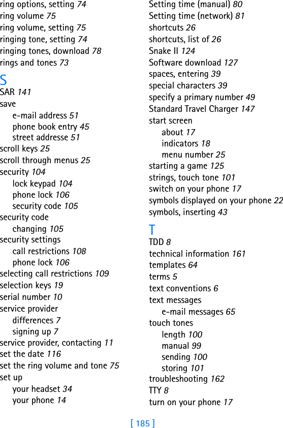 [ 185 ]ring options, setting 74ring volume 75ring volume, setting 75ringing tone, setting 74ringing tones, download 78rings and tones 73SSAR 141savee-mail address 51phone book entry 45street addresse 51scroll keys 25scroll through menus 25security 104lock keypad 104phone lock 106security code 105security codechanging 105security settingscall restrictions 108phone lock 106selecting call restrictions 109selection keys 19serial number 10service providerdifferences 7signing up 7service provider, contacting 11set the date 116set the ring volume and tone 75set upyour headset 34your phone 14Setting time (manual) 80Setting time (network) 81shortcuts 26shortcuts, list of 26Snake II 124Software download 127spaces, entering 39special characters 39specify a primary number 49Standard Travel Charger 147start screenabout 17indicators 18menu number 25starting a game 125strings, touch tone 101switch on your phone 17symbols displayed on your phone 22symbols, inserting 43TTDD 8technical information 161templates 64terms 5text conventions 6text messagese-mail messages 65touch toneslength 100manual 99sending 100storing 101troubleshooting 162TTY 8turn on your phone 17