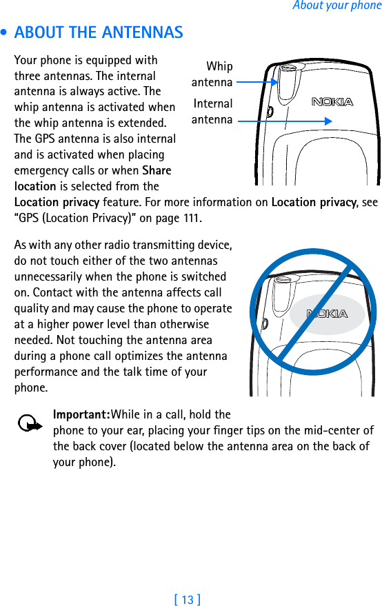 [ 13 ]About your phone • ABOUT THE ANTENNASYour phone is equipped with three antennas. The internal antenna is always active. The whip antenna is activated when the whip antenna is extended. The GPS antenna is also internal and is activated when placing emergency calls or when Share location is selected from the Location privacy feature. For more information on Location privacy, see “GPS (Location Privacy)” on page 111.As with any other radio transmitting device, do not touch either of the two antennas unnecessarily when the phone is switched on. Contact with the antenna affects call quality and may cause the phone to operate at a higher power level than otherwise needed. Not touching the antenna area during a phone call optimizes the antenna performance and the talk time of your phone.Important:While in a call, hold the phone to your ear, placing your finger tips on the mid-center of the back cover (located below the antenna area on the back of your phone).WhipantennaInternalantenna