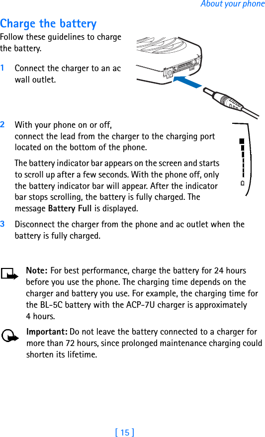 [ 15 ]About your phoneCharge the batteryFollow these guidelines to charge the battery.1Connect the charger to an ac wall outlet.2With your phone on or off, connect the lead from the charger to the charging port located on the bottom of the phone. The battery indicator bar appears on the screen and starts to scroll up after a few seconds. With the phone off, only the battery indicator bar will appear. After the indicator bar stops scrolling, the battery is fully charged. The message Battery Full is displayed.3Disconnect the charger from the phone and ac outlet when the battery is fully charged.Note: For best performance, charge the battery for 24 hours before you use the phone. The charging time depends on the charger and battery you use. For example, the charging time for the BL-5C battery with the ACP-7U charger is approximately 4 hours. Important: Do not leave the battery connected to a charger for more than 72 hours, since prolonged maintenance charging could shorten its lifetime.
