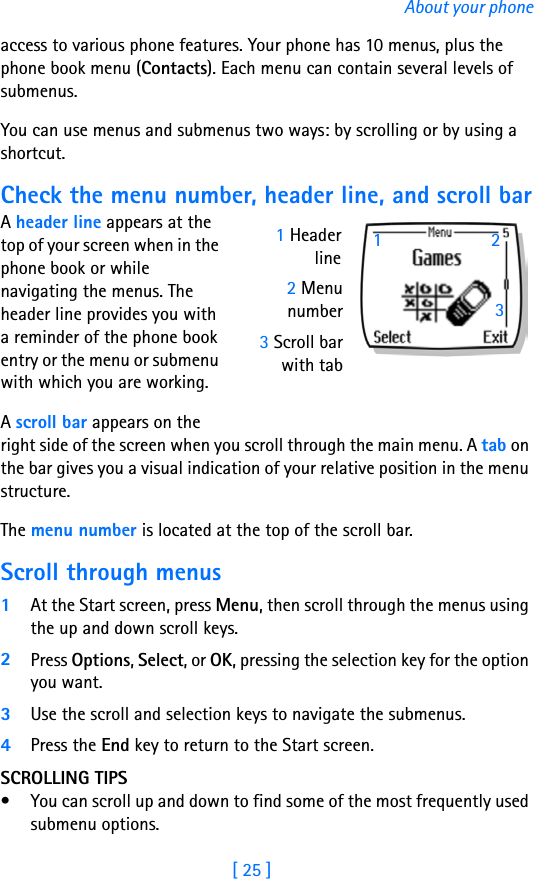 [ 25 ]About your phoneaccess to various phone features. Your phone has 10 menus, plus the phone book menu (Contacts). Each menu can contain several levels of submenus.You can use menus and submenus two ways: by scrolling or by using a shortcut.Check the menu number, header line, and scroll barA header line appears at the top of your screen when in the phone book or while navigating the menus. The header line provides you with a reminder of the phone book entry or the menu or submenu with which you are working.A scroll bar appears on the right side of the screen when you scroll through the main menu. A tab on the bar gives you a visual indication of your relative position in the menu structure.The menu number is located at the top of the scroll bar. Scroll through menus1At the Start screen, press Menu, then scroll through the menus using the up and down scroll keys.2Press Options, Select, or OK, pressing the selection key for the option you want.3Use the scroll and selection keys to navigate the submenus. 4Press the End key to return to the Start screen.SCROLLING TIPS• You can scroll up and down to find some of the most frequently used submenu options. 2 Menunumber3 Scroll barwith tab1 Headerline132