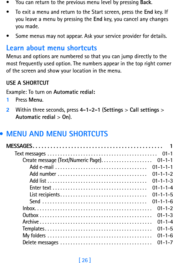 [ 26 ]• You can return to the previous menu level by pressing Back. • To exit a menu and return to the Start screen, press the End key. If you leave a menu by pressing the End key, you cancel any changes you made.• Some menus may not appear. Ask your service provider for details.Learn about menu shortcutsMenus and options are numbered so that you can jump directly to the most frequently used option. The numbers appear in the top right corner of the screen and show your location in the menu. USE A SHORTCUTExample: To turn on Automatic redial:1Press Menu.2Within three seconds, press 4-1-2-1 (Settings &gt; Call settings &gt; Automatic redial &gt; On). • MENU AND MENU SHORTCUTSMESSAGES. . . . . . . . . . . . . . . . . . . . . . . . . . . . . . . . . . . . . . . . . . . .  1Text messages . . . . . . . . . . . . . . . . . . . . . . . . . . . . . . . . . . . . . . . . . . .  01-1Create message (Text/Numeric Page). . . . . . . . . . . . . . . . . . . .  01-1-1Add e-mail . . . . . . . . . . . . . . . . . . . . . . . . . . . . . . . . . . . . 01-1-1-1Add number . . . . . . . . . . . . . . . . . . . . . . . . . . . . . . . . . . . 01-1-1-2Add list . . . . . . . . . . . . . . . . . . . . . . . . . . . . . . . . . . . . . . . 01-1-1-3Enter text . . . . . . . . . . . . . . . . . . . . . . . . . . . . . . . . . . . . . 01-1-1-4List recipients . . . . . . . . . . . . . . . . . . . . . . . . . . . . . . . . . . 01-1-1-5Send  . . . . . . . . . . . . . . . . . . . . . . . . . . . . . . . . . . . . . . . . . 01-1-1-6Inbox. . . . . . . . . . . . . . . . . . . . . . . . . . . . . . . . . . . . . . . . . . . . . .  01-1-2Outbox . . . . . . . . . . . . . . . . . . . . . . . . . . . . . . . . . . . . . . . . . . . .  01-1-3Archive . . . . . . . . . . . . . . . . . . . . . . . . . . . . . . . . . . . . . . . . . . . .  01-1-4Templates . . . . . . . . . . . . . . . . . . . . . . . . . . . . . . . . . . . . . . . . . .  01-1-5My folders . . . . . . . . . . . . . . . . . . . . . . . . . . . . . . . . . . . . . . . . .  01-1-6Delete messages  . . . . . . . . . . . . . . . . . . . . . . . . . . . . . . . . . . . .  01-1-7