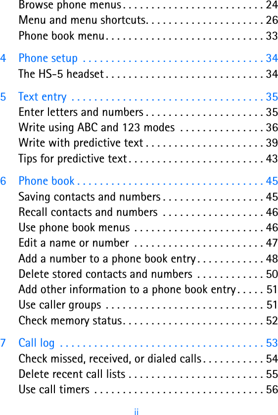                                                         ii   Browse phone menus . . . . . . . . . . . . . . . . . . . . . . . . . 24Menu and menu shortcuts. . . . . . . . . . . . . . . . . . . . . 26Phone book menu. . . . . . . . . . . . . . . . . . . . . . . . . . . . 334 Phone setup  . . . . . . . . . . . . . . . . . . . . . . . . . . . . . . . . 34The HS-5 headset . . . . . . . . . . . . . . . . . . . . . . . . . . . . 345 Text entry  . . . . . . . . . . . . . . . . . . . . . . . . . . . . . . . . . . 35Enter letters and numbers . . . . . . . . . . . . . . . . . . . . . 35Write using ABC and 123 modes  . . . . . . . . . . . . . . . 36Write with predictive text . . . . . . . . . . . . . . . . . . . . . 39Tips for predictive text . . . . . . . . . . . . . . . . . . . . . . . . 436 Phone book . . . . . . . . . . . . . . . . . . . . . . . . . . . . . . . . . 45Saving contacts and numbers . . . . . . . . . . . . . . . . . . 45Recall contacts and numbers  . . . . . . . . . . . . . . . . . . 46Use phone book menus . . . . . . . . . . . . . . . . . . . . . . . 46Edit a name or number  . . . . . . . . . . . . . . . . . . . . . . . 47Add a number to a phone book entry . . . . . . . . . . . . 48Delete stored contacts and numbers  . . . . . . . . . . . . 50Add other information to a phone book entry . . . . . 51Use caller groups  . . . . . . . . . . . . . . . . . . . . . . . . . . . . 51Check memory status. . . . . . . . . . . . . . . . . . . . . . . . . 527 Call log  . . . . . . . . . . . . . . . . . . . . . . . . . . . . . . . . . . . . 53Check missed, received, or dialed calls . . . . . . . . . . . 54Delete recent call lists . . . . . . . . . . . . . . . . . . . . . . . . 55Use call timers  . . . . . . . . . . . . . . . . . . . . . . . . . . . . . . 56