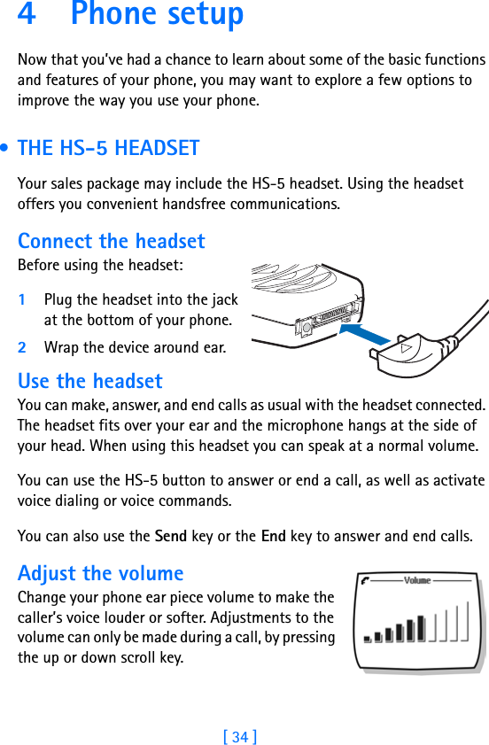 [ 34 ]4Phone setupNow that you’ve had a chance to learn about some of the basic functions and features of your phone, you may want to explore a few options to improve the way you use your phone. • THE HS-5 HEADSETYour sales package may include the HS-5 headset. Using the headset offers you convenient handsfree communications.Connect the headsetBefore using the headset:1Plug the headset into the jack at the bottom of your phone.2Wrap the device around ear.Use the headsetYou can make, answer, and end calls as usual with the headset connected. The headset fits over your ear and the microphone hangs at the side of your head. When using this headset you can speak at a normal volume.You can use the HS-5 button to answer or end a call, as well as activate voice dialing or voice commands.You can also use the Send key or the End key to answer and end calls.Adjust the volumeChange your phone ear piece volume to make the caller’s voice louder or softer. Adjustments to the volume can only be made during a call, by pressing the up or down scroll key.