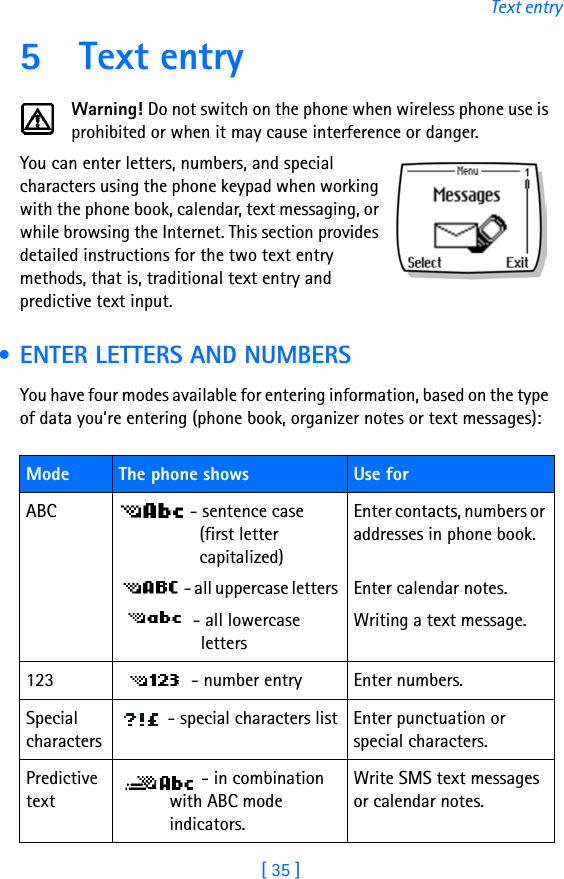 [ 35 ]Text entry5 Text entryWarning! Do not switch on the phone when wireless phone use is prohibited or when it may cause interference or danger.You can enter letters, numbers, and special characters using the phone keypad when working with the phone book, calendar, text messaging, or while browsing the Internet. This section provides detailed instructions for the two text entry methods, that is, traditional text entry and predictive text input. • ENTER LETTERS AND NUMBERSYou have four modes available for entering information, based on the type of data you’re entering (phone book, organizer notes or text messages):Mode The phone shows  Use forABC  - sentence case  (first letter capitalized)  - all uppercase letters  - all lowercase lettersEnter contacts, numbers or addresses in phone book.Enter calendar notes.Writing a text message.123  - number entry Enter numbers.Special characters - special characters list Enter punctuation or special characters.Predictive text - in combination with ABC mode indicators.Write SMS text messages or calendar notes.