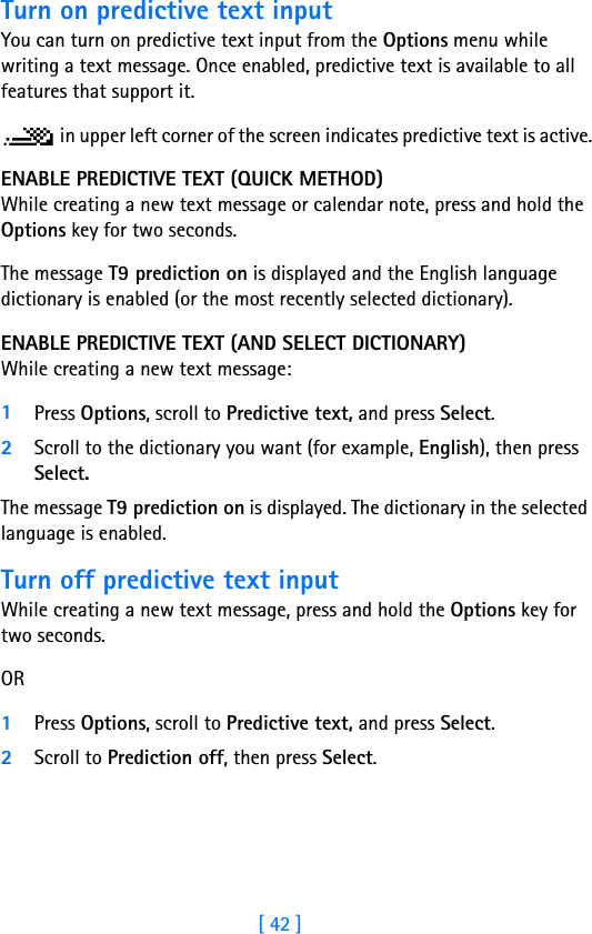 [ 42 ]Turn on predictive text inputYou can turn on predictive text input from the Options menu while writing a text message. Once enabled, predictive text is available to all features that support it. in upper left corner of the screen indicates predictive text is active.ENABLE PREDICTIVE TEXT (QUICK METHOD)While creating a new text message or calendar note, press and hold the Options key for two seconds. The message T9 prediction on is displayed and the English language dictionary is enabled (or the most recently selected dictionary).ENABLE PREDICTIVE TEXT (AND SELECT DICTIONARY)While creating a new text message:1Press Options, scroll to Predictive text, and press Select.2Scroll to the dictionary you want (for example, English), then press Select.The message T9 prediction on is displayed. The dictionary in the selected language is enabled.Turn off predictive text inputWhile creating a new text message, press and hold the Options key for two seconds.OR1Press Options, scroll to Predictive text, and press Select.2Scroll to Prediction off, then press Select.