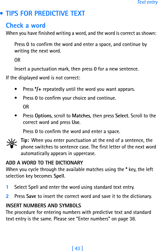 [ 43 ]Text entry • TIPS FOR PREDICTIVE TEXTCheck a wordWhen you have finished writing a word, and the word is correct as shown: Press 0 to confirm the word and enter a space, and continue by writing the next word. ORInsert a punctuation mark, then press 0 for a new sentence.If the displayed word is not correct:• Press */+ repeatedly until the word you want appears. • Press 0 to confirm your choice and continue. OR• Press Options, scroll to Matches, then press Select. Scroll to the correct word and press Use. Press 0 to confirm the word and enter a space.Tip: When you enter punctuation at the end of a sentence, the phone switches to sentence case. The first letter of the next word automatically appears in uppercase.ADD A WORD TO THE DICTIONARYWhen you cycle through the available matches using the * key, the left selection key becomes Spell.1Select Spell and enter the word using standard text entry.2Press Save to insert the correct word and save it to the dictionary.INSERT NUMBERS AND SYMBOLSThe procedure for entering numbers with predictive text and standard text entry is the same. Please see “Enter numbers” on page 38.