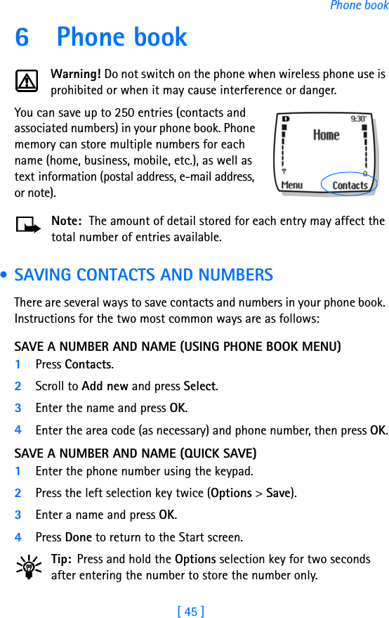 [ 45 ]Phone book6 Phone bookWarning! Do not switch on the phone when wireless phone use is prohibited or when it may cause interference or danger.You can save up to 250 entries (contacts and associated numbers) in your phone book. Phone memory can store multiple numbers for each name (home, business, mobile, etc.), as well as text information (postal address, e-mail address, or note). Note:  The amount of detail stored for each entry may affect the total number of entries available. • SAVING CONTACTS AND NUMBERSThere are several ways to save contacts and numbers in your phone book. Instructions for the two most common ways are as follows:SAVE A NUMBER AND NAME (USING PHONE BOOK MENU)1Press Contacts.2Scroll to Add new and press Select.3Enter the name and press OK.4Enter the area code (as necessary) and phone number, then press OK.SAVE A NUMBER AND NAME (QUICK SAVE)1Enter the phone number using the keypad.2Press the left selection key twice (Options &gt; Save).3Enter a name and press OK. 4Press Done to return to the Start screen.Tip: Press and hold the Options selection key for two seconds after entering the number to store the number only.