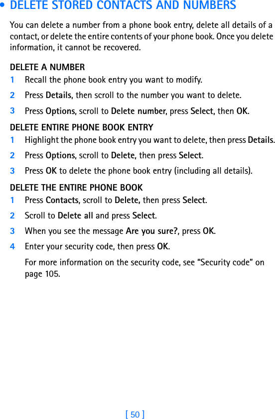 [ 50 ] • DELETE STORED CONTACTS AND NUMBERSYou can delete a number from a phone book entry, delete all details of a contact, or delete the entire contents of your phone book. Once you delete information, it cannot be recovered.DELETE A NUMBER1Recall the phone book entry you want to modify.2Press Details, then scroll to the number you want to delete.3Press Options, scroll to Delete number, press Select, then OK.DELETE ENTIRE PHONE BOOK ENTRY1Highlight the phone book entry you want to delete, then press Details.2Press Options, scroll to Delete, then press Select.3Press OK to delete the phone book entry (including all details).DELETE THE ENTIRE PHONE BOOK1Press Contacts, scroll to Delete, then press Select. 2Scroll to Delete all and press Select.3When you see the message Are you sure?, press OK. 4Enter your security code, then press OK. For more information on the security code, see “Security code” on page 105.