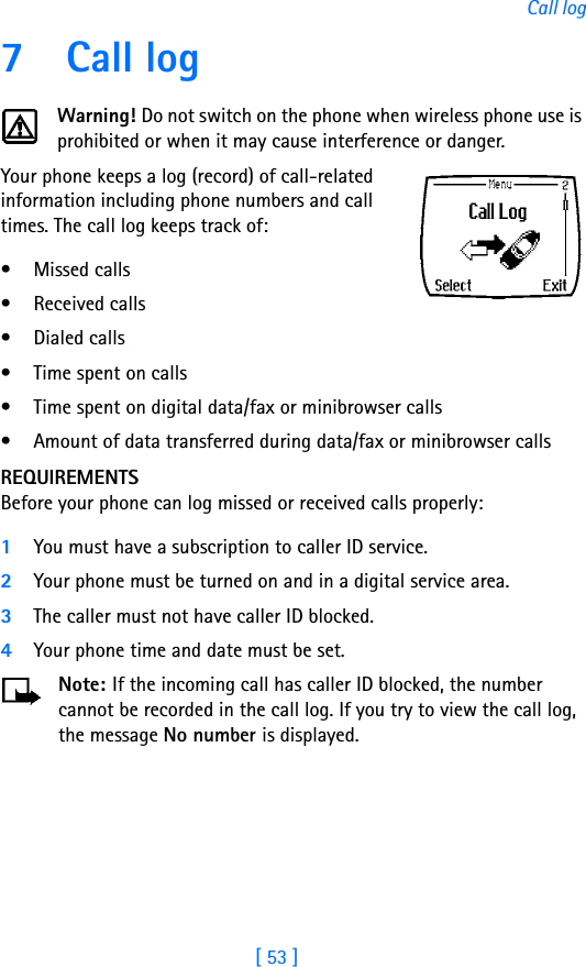 [ 53 ]Call log7Call logWarning! Do not switch on the phone when wireless phone use is prohibited or when it may cause interference or danger.Your phone keeps a log (record) of call-related information including phone numbers and call times. The call log keeps track of:• Missed calls• Received calls• Dialed calls• Time spent on calls• Time spent on digital data/fax or minibrowser calls• Amount of data transferred during data/fax or minibrowser callsREQUIREMENTSBefore your phone can log missed or received calls properly:1You must have a subscription to caller ID service.2Your phone must be turned on and in a digital service area.3The caller must not have caller ID blocked.4Your phone time and date must be set.Note: If the incoming call has caller ID blocked, the number cannot be recorded in the call log. If you try to view the call log, the message No number is displayed.