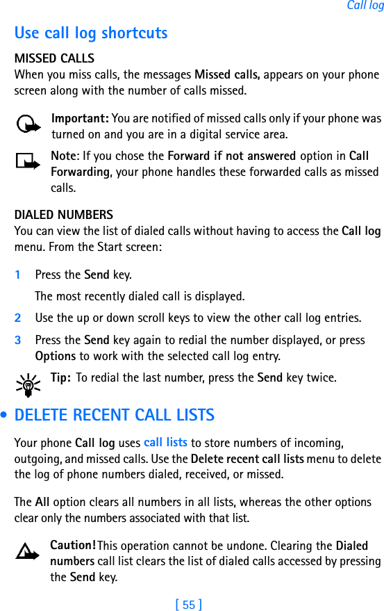 [ 55 ]Call logUse call log shortcutsMISSED CALLSWhen you miss calls, the messages Missed calls, appears on your phone screen along with the number of calls missed.Important: You are notified of missed calls only if your phone was turned on and you are in a digital service area.Note: If you chose the Forward if not answered option in Call Forwarding, your phone handles these forwarded calls as missed calls. DIALED NUMBERSYou can view the list of dialed calls without having to access the Call log menu. From the Start screen:1Press the Send key. The most recently dialed call is displayed.2Use the up or down scroll keys to view the other call log entries.3Press the Send key again to redial the number displayed, or press Options to work with the selected call log entry.Tip: To redial the last number, press the Send key twice. • DELETE RECENT CALL LISTSYour phone Call log uses call lists to store numbers of incoming, outgoing, and missed calls. Use the Delete recent call lists menu to delete the log of phone numbers dialed, received, or missed. The All option clears all numbers in all lists, whereas the other options clear only the numbers associated with that list. Caution! This operation cannot be undone. Clearing the Dialed numbers call list clears the list of dialed calls accessed by pressing the Send key. 