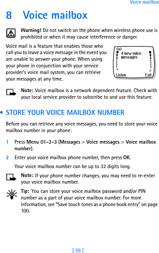 [ 59 ]Voice mailbox8 Voice mailboxWarning! Do not switch on the phone when wireless phone use is prohibited or when it may cause interference or danger.Voice mail is a feature that enables those who call you to leave a voice message in the event you are unable to answer your phone. When using your phone in conjunction with your service provider’s voice mail system, you can retrieve your messages at any time.Note: Voice mailbox is a network dependent feature. Check with your local service provider to subscribe to and use this feature. • STORE YOUR VOICE MAILBOX NUMBERBefore you can retrieve any voice messages, you need to store your voice mailbox number in your phone:1Press Menu 01-2-3 (Messages &gt; Voice messages &gt; Voice mailbox number).2Enter your voice mailbox phone number, then press OK.Your voice mailbox number can be up to 32 digits long. Note: If your phone number changes, you may need to re-enter your voice mailbox number.Tip: You can store your voice mailbox password and/or PIN number as a part of your voice mailbox number. For more information, see “Save touch tones as a phone book entry” on page 100.