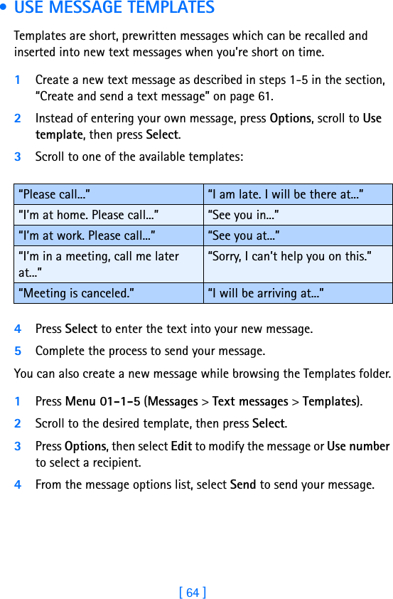 [ 64 ] • USE MESSAGE TEMPLATESTemplates are short, prewritten messages which can be recalled and inserted into new text messages when you’re short on time.1Create a new text message as described in steps 1-5 in the section, “Create and send a text message” on page 61.2Instead of entering your own message, press Options, scroll to Use template, then press Select.3Scroll to one of the available templates:4Press Select to enter the text into your new message.5Complete the process to send your message.You can also create a new message while browsing the Templates folder.1Press Menu 01-1-5 (Messages &gt; Text messages &gt; Templates).2Scroll to the desired template, then press Select.3Press Options, then select Edit to modify the message or Use number to select a recipient.4From the message options list, select Send to send your message.“Please call...” “I am late. I will be there at...”“I’m at home. Please call...” “See you in...”“I’m at work. Please call...” “See you at...”“I’m in a meeting, call me later at...”“Sorry, I can’t help you on this.”“Meeting is canceled.” “I will be arriving at...”