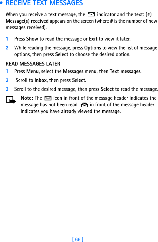 [ 66 ] • RECEIVE TEXT MESSAGESWhen you receive a text message, the  indicator and the text: (#) Message(s) received appears on the screen (where # is the number of new messages received).1Press Show to read the message or Exit to view it later.2While reading the message, press Options to view the list of message options, then press Select to choose the desired option.READ MESSAGES LATER1Press Menu, select the Messages menu, then Text messages.2 Scroll to Inbox, then press Select. 3Scroll to the desired message, then press Select to read the message.Note: The   icon in front of the message header indicates the message has not been read.   in front of the message header indicates you have already viewed the message.