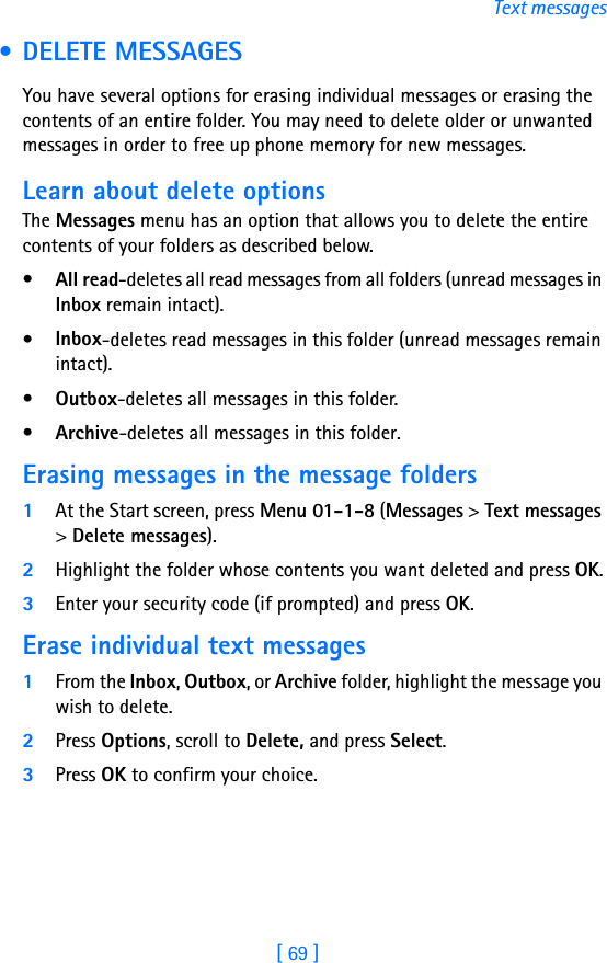 [ 69 ]Text messages • DELETE MESSAGESYou have several options for erasing individual messages or erasing the contents of an entire folder. You may need to delete older or unwanted messages in order to free up phone memory for new messages.Learn about delete optionsThe Messages menu has an option that allows you to delete the entire contents of your folders as described below.•All read-deletes all read messages from all folders (unread messages in Inbox remain intact).•Inbox-deletes read messages in this folder (unread messages remain intact).•Outbox-deletes all messages in this folder.•Archive-deletes all messages in this folder.Erasing messages in the message folders1At the Start screen, press Menu 01-1-8 (Messages &gt; Text messages &gt; Delete messages).2Highlight the folder whose contents you want deleted and press OK.3Enter your security code (if prompted) and press OK.Erase individual text messages1From the Inbox, Outbox, or Archive folder, highlight the message you wish to delete.2Press Options, scroll to Delete, and press Select. 3Press OK to confirm your choice.