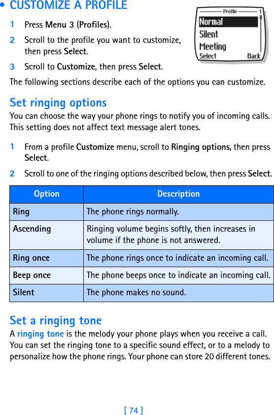 [ 74 ] • CUSTOMIZE A PROFILE1Press Menu 3 (Profiles).2Scroll to the profile you want to customize, then press Select.3Scroll to Customize, then press Select.The following sections describe each of the options you can customize.Set ringing optionsYou can choose the way your phone rings to notify you of incoming calls. This setting does not affect text message alert tones. 1From a profile Customize menu, scroll to Ringing options, then press Select. 2Scroll to one of the ringing options described below, then press Select.Set a ringing toneA ringing tone is the melody your phone plays when you receive a call. You can set the ringing tone to a specific sound effect, or to a melody to personalize how the phone rings. Your phone can store 20 different tones. Option DescriptionRing The phone rings normally.Ascending Ringing volume begins softly, then increases in volume if the phone is not answered.Ring once The phone rings once to indicate an incoming call.Beep once The phone beeps once to indicate an incoming call.Silent The phone makes no sound.