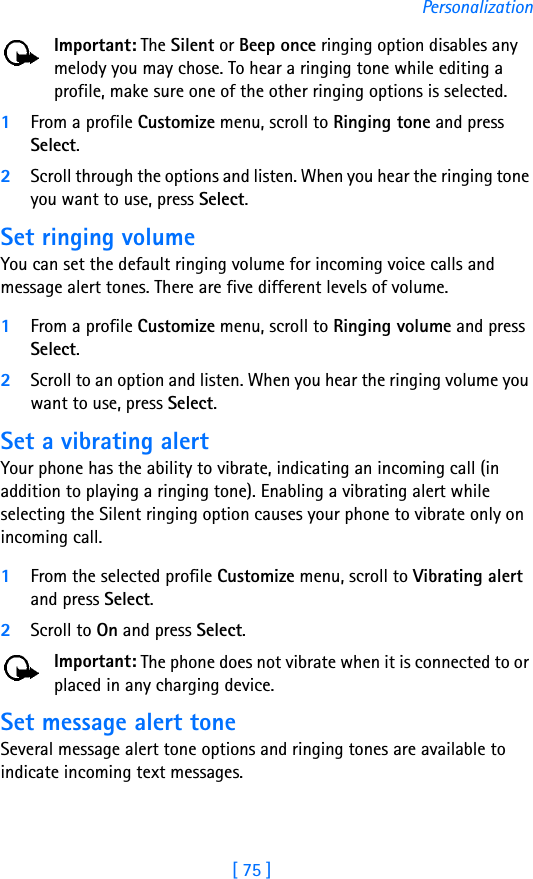 [ 75 ]PersonalizationImportant: The Silent or Beep once ringing option disables any melody you may chose. To hear a ringing tone while editing a profile, make sure one of the other ringing options is selected.1From a profile Customize menu, scroll to Ringing tone and press Select. 2Scroll through the options and listen. When you hear the ringing tone you want to use, press Select.Set ringing volumeYou can set the default ringing volume for incoming voice calls and message alert tones. There are five different levels of volume.1From a profile Customize menu, scroll to Ringing volume and press Select. 2Scroll to an option and listen. When you hear the ringing volume you want to use, press Select.Set a vibrating alert Your phone has the ability to vibrate, indicating an incoming call (in addition to playing a ringing tone). Enabling a vibrating alert while selecting the Silent ringing option causes your phone to vibrate only on incoming call.1From the selected profile Customize menu, scroll to Vibrating alert and press Select. 2Scroll to On and press Select. Important: The phone does not vibrate when it is connected to or placed in any charging device.Set message alert toneSeveral message alert tone options and ringing tones are available to indicate incoming text messages.