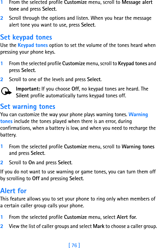 [ 76 ]1From the selected profile Customize menu, scroll to Message alert tone and press Select. 2Scroll through the options and listen. When you hear the message alert tone you want to use, press Select.Set keypad tonesUse the Keypad tones option to set the volume of the tones heard when pressing your phone keys.1From the selected profile Customize menu, scroll to Keypad tones and press Select. 2Scroll to one of the levels and press Select.Important: If you choose Off, no keypad tones are heard. The Silent profile automatically turns keypad tones off.Set warning tones You can customize the way your phone plays warning tones. Warning tones include the tones played when there is an error, during confirmations, when a battery is low, and when you need to recharge the battery.1From the selected profile Customize menu, scroll to Warning tones and press Select. 2Scroll to On and press Select.If you do not want to use warning or game tones, you can turn them off by scrolling to Off and pressing Select.Alert for This feature allows you to set your phone to ring only when members of a certain caller group calls your phone.1From the selected profile Customize menu, select Alert for. 2View the list of caller groups and select Mark to choose a caller group.