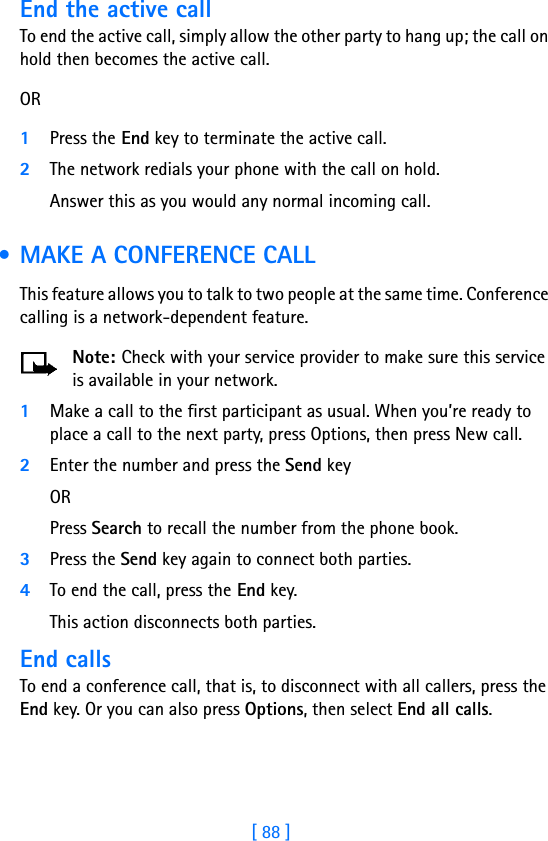 [ 88 ]End the active callTo end the active call, simply allow the other party to hang up; the call on hold then becomes the active call. OR1Press the End key to terminate the active call.2The network redials your phone with the call on hold. Answer this as you would any normal incoming call. • MAKE A CONFERENCE CALLThis feature allows you to talk to two people at the same time. Conference calling is a network-dependent feature.Note: Check with your service provider to make sure this service is available in your network.1Make a call to the first participant as usual. When you’re ready to place a call to the next party, press Options, then press New call. 2Enter the number and press the Send key OR Press Search to recall the number from the phone book.3Press the Send key again to connect both parties.4To end the call, press the End key. This action disconnects both parties. End callsTo end a conference call, that is, to disconnect with all callers, press the End key. Or you can also press Options, then select End all calls.
