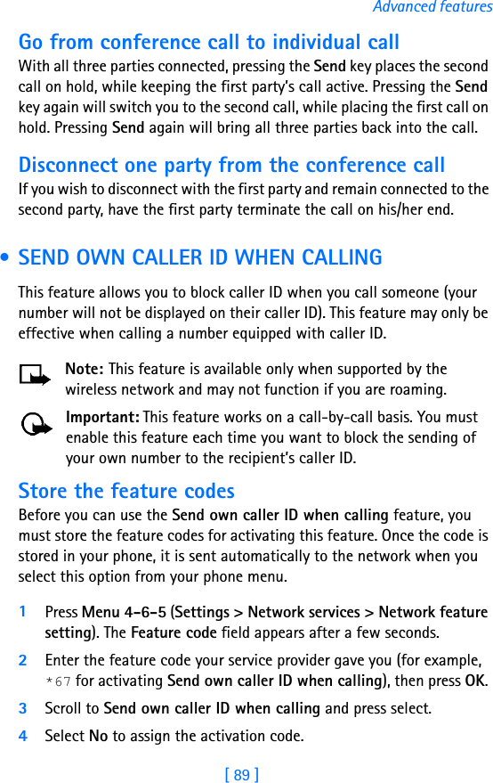 [ 89 ]Advanced featuresGo from conference call to individual callWith all three parties connected, pressing the Send key places the second call on hold, while keeping the first party’s call active. Pressing the Send key again will switch you to the second call, while placing the first call on hold. Pressing Send again will bring all three parties back into the call.Disconnect one party from the conference callIf you wish to disconnect with the first party and remain connected to the second party, have the first party terminate the call on his/her end. • SEND OWN CALLER ID WHEN CALLINGThis feature allows you to block caller ID when you call someone (your number will not be displayed on their caller ID). This feature may only be effective when calling a number equipped with caller ID.Note: This feature is available only when supported by the wireless network and may not function if you are roaming.Important: This feature works on a call-by-call basis. You must enable this feature each time you want to block the sending of your own number to the recipient’s caller ID.Store the feature codesBefore you can use the Send own caller ID when calling feature, you must store the feature codes for activating this feature. Once the code is stored in your phone, it is sent automatically to the network when you select this option from your phone menu.1Press Menu 4-6-5 (Settings &gt; Network services &gt; Network feature setting). The Feature code field appears after a few seconds.2Enter the feature code your service provider gave you (for example, *67 for activating Send own caller ID when calling), then press OK. 3Scroll to Send own caller ID when calling and press select. 4Select No to assign the activation code.