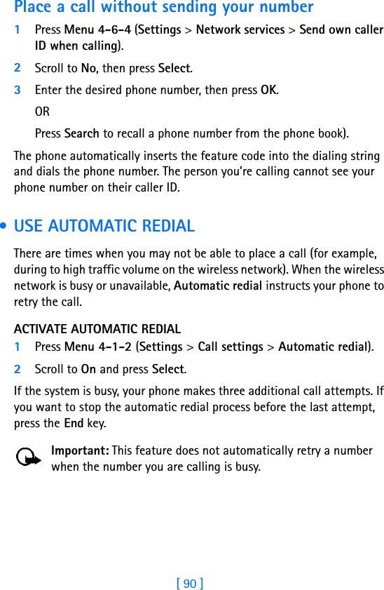 [ 90 ]Place a call without sending your number1Press Menu 4-6-4 (Settings &gt; Network services &gt; Send own caller ID when calling). 2Scroll to No, then press Select.3Enter the desired phone number, then press OK. OR Press Search to recall a phone number from the phone book).The phone automatically inserts the feature code into the dialing string and dials the phone number. The person you’re calling cannot see your phone number on their caller ID. • USE AUTOMATIC REDIALThere are times when you may not be able to place a call (for example, during to high traffic volume on the wireless network). When the wireless network is busy or unavailable, Automatic redial instructs your phone to retry the call.ACTIVATE AUTOMATIC REDIAL1Press Menu 4-1-2 (Settings &gt; Call settings &gt; Automatic redial).2Scroll to On and press Select.If the system is busy, your phone makes three additional call attempts. If you want to stop the automatic redial process before the last attempt, press the End key.Important: This feature does not automatically retry a number when the number you are calling is busy.