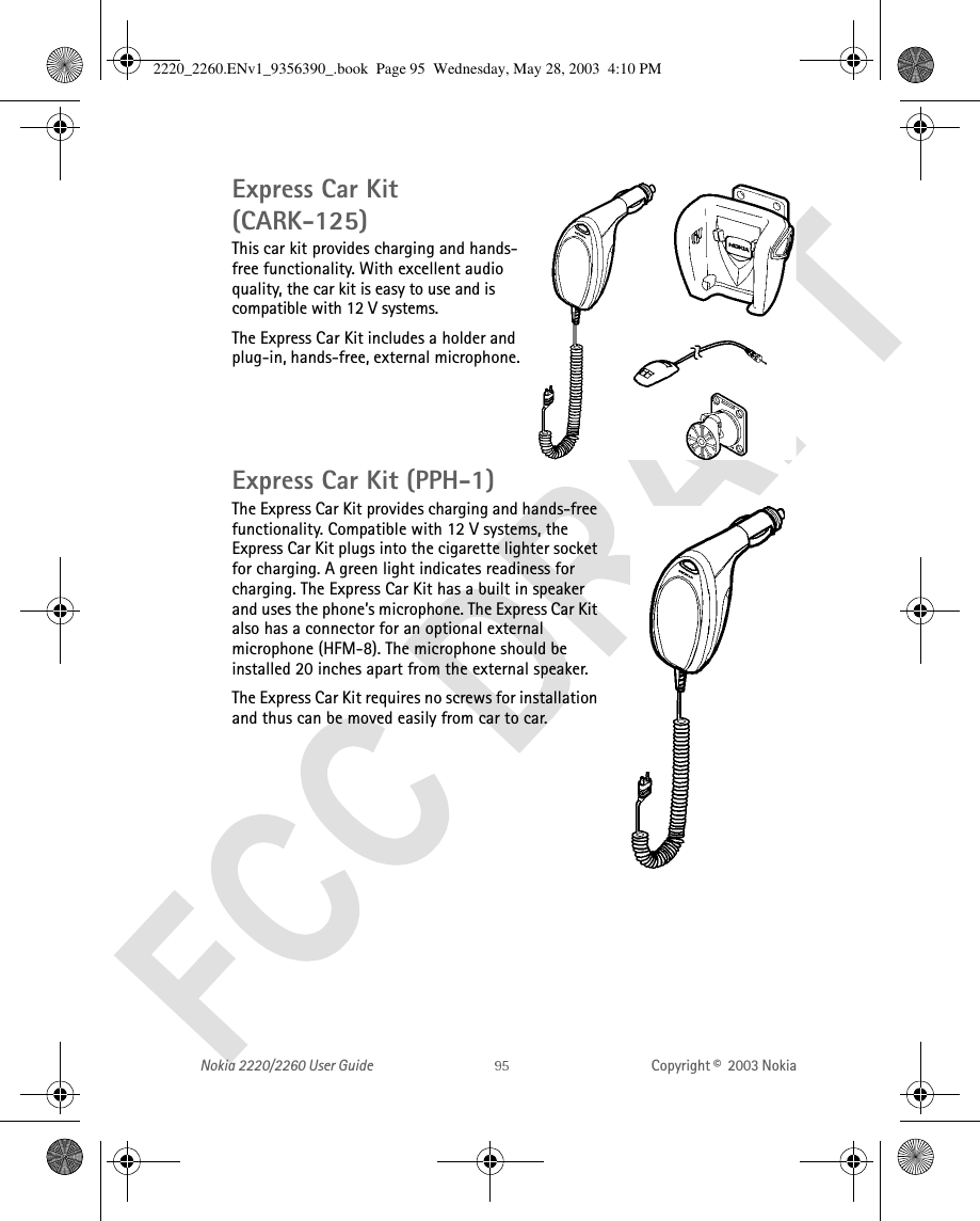 Nokia 2220/2260 User Guide Copyright ©  2003 Nokia Express Car Kit (CARK-125) This car kit provides charging and hands-free functionality. With excellent audio quality, the car kit is easy to use and is compatible with 12 V systems. The Express Car Kit includes a holder and plug-in, hands-free, external microphone.Express Car Kit (PPH-1)The Express Car Kit provides charging and hands-free functionality. Compatible with 12 V systems, the Express Car Kit plugs into the cigarette lighter socket for charging. A green light indicates readiness for charging. The Express Car Kit has a built in speaker and uses the phone’s microphone. The Express Car Kit also has a connector for an optional external microphone (HFM-8). The microphone should be installed 20 inches apart from the external speaker.The Express Car Kit requires no screws for installation and thus can be moved easily from car to car.2220_2260.ENv1_9356390_.book  Page 95  Wednesday, May 28, 2003  4:10 PM