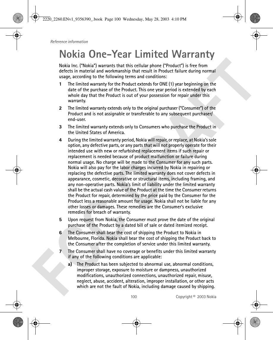 100 Copyright ©  2003 Nokia Reference informationNokia One-Year Limited WarrantyNokia Inc. (“Nokia”) warrants that this cellular phone (“Product”) is free from defects in material and workmanship that result in Product failure during normal usage, according to the following terms and conditions:1The limited warranty for the Product extends for ONE (1) year beginning on the date of the purchase of the Product. This one year period is extended by each whole day that the Product is out of your possession for repair under this warranty.2The limited warranty extends only to the original purchaser (“Consumer”) of the Product and is not assignable or transferable to any subsequent purchaser/end-user.3The limited warranty extends only to Consumers who purchase the Product in the United States of America.4During the limited warranty period, Nokia will repair, or replace, at Nokia’s sole option, any defective parts, or any parts that will not properly operate for their intended use with new or refurbished replacement items if such repair or replacement is needed because of product malfunction or failure during normal usage. No charge will be made to the Consumer for any such parts. Nokia will also pay for the labor charges incurred by Nokia in repairing or replacing the defective parts. The limited warranty does not cover defects in appearance, cosmetic, decorative or structural items, including framing, and any non-operative parts. Nokia’s limit of liability under the limited warranty shall be the actual cash value of the Product at the time the Consumer returns the Product for repair, determined by the price paid by the Consumer for the Product less a reasonable amount for usage. Nokia shall not be liable for any other losses or damages. These remedies are the Consumer’s exclusive remedies for breach of warranty.5Upon request from Nokia, the Consumer must prove the date of the original purchase of the Product by a dated bill of sale or dated itemized receipt.6The Consumer shall bear the cost of shipping the Product to Nokia in Melbourne, Florida. Nokia shall bear the cost of shipping the Product back to the Consumer after the completion of service under this limited warranty.7The Consumer shall have no coverage or benefits under this limited warranty if any of the following conditions are applicable:a) The Product has been subjected to abnormal use, abnormal conditions, improper storage, exposure to moisture or dampness, unauthorized modifications, unauthorized connections, unauthorized repair, misuse, neglect, abuse, accident, alteration, improper installation, or other acts which are not the fault of Nokia, including damage caused by shipping.2220_2260.ENv1_9356390_.book  Page 100  Wednesday, May 28, 2003  4:10 PM