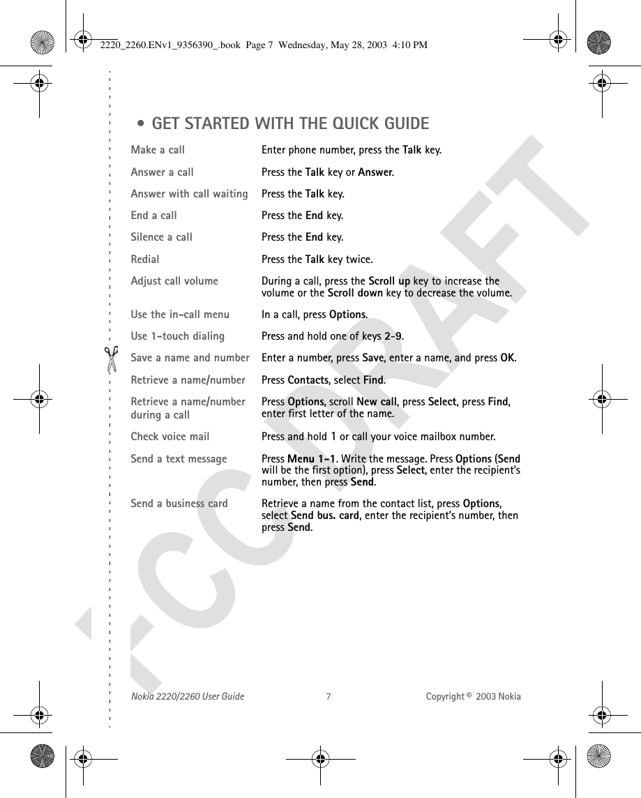 Nokia 2220/2260 User Guide Copyright ©  2003 Nokia  • GET STARTED WITH THE QUICK GUIDEMake a call Enter phone number, press the Talk key.Answer a call Press the Talk key or Answer.Answer with call waiting Press the Talk key.End a call Press the End key.Silence a call Press the End key.Redial Press the Talk key twice.Adjust call volume During a call, press the Scroll up key to increase the volume or the Scroll down key to decrease the volume.Use the in-call menu In a call, press Options.Use 1-touch dialing Press and hold one of keys 2-9.Save a name and number Enter a number, press Save, enter a name, and press OK.Retrieve a name/number Press Contacts, select Find.Retrieve a name/number during a callPress Options, scroll New call, press Select, press Find, enter first letter of the name.Check voice mail Press and hold 1 or call your voice mailbox number.Send a text message Press Menu 1-1. Write the message. Press Options (Send will be the first option), press Select, enter the recipient’s number, then press Send.Send a business card  Retrieve a name from the contact list, press Options, select Send bus. card, enter the recipient’s number, then press Send.2220_2260.ENv1_9356390_.book  Page 7  Wednesday, May 28, 2003  4:10 PM