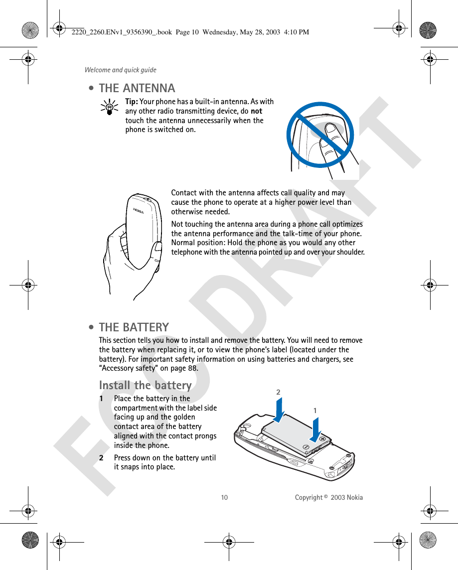 10 Copyright ©  2003 Nokia Welcome and quick guide • THE ANTENNATip: Your phone has a built-in antenna. As with any other radio transmitting device, do not touch the antenna unnecessarily when the phone is switched on. Contact with the antenna affects call quality and may cause the phone to operate at a higher power level than otherwise needed.Not touching the antenna area during a phone call optimizes the antenna performance and the talk-time of your phone. Normal position: Hold the phone as you would any other telephone with the antenna pointed up and over your shoulder. • THE BATTERYThis section tells you how to install and remove the battery. You will need to remove the battery when replacing it, or to view the phone’s label (located under the battery). For important safety information on using batteries and chargers, see “Accessory safety” on page 88.Install the battery 1Place the battery in the compartment with the label side facing up and the golden contact area of the battery aligned with the contact prongs inside the phone. 2Press down on the battery until it snaps into place.122220_2260.ENv1_9356390_.book  Page 10  Wednesday, May 28, 2003  4:10 PM