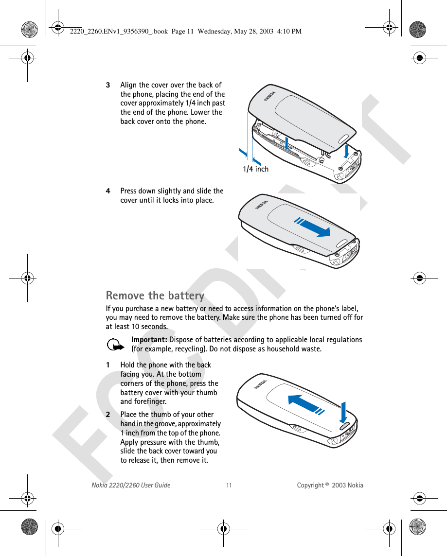 Nokia 2220/2260 User Guide Copyright ©  2003 Nokia 3Align the cover over the back of the phone, placing the end of the cover approximately 1/4 inch past the end of the phone. Lower the back cover onto the phone. 4Press down slightly and slide the cover until it locks into place.Remove the batteryIf you purchase a new battery or need to access information on the phone’s label, you may need to remove the battery. Make sure the phone has been turned off for at least 10 seconds. Important: Dispose of batteries according to applicable local regulations (for example, recycling). Do not dispose as household waste. 1Hold the phone with the back facing you. At the bottom corners of the phone, press the battery cover with your thumb and forefinger.2Place the thumb of your other hand in the groove, approximately 1 inch from the top of the phone. Apply pressure with the thumb, slide the back cover toward you to release it, then remove it.1/4 inch2220_2260.ENv1_9356390_.book  Page 11  Wednesday, May 28, 2003  4:10 PM